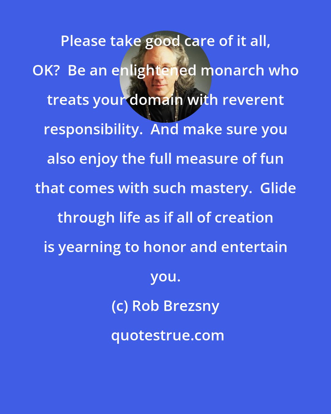 Rob Brezsny: Please take good care of it all, OK?  Be an enlightened monarch who treats your domain with reverent responsibility.  And make sure you also enjoy the full measure of fun that comes with such mastery.  Glide through life as if all of creation is yearning to honor and entertain you.