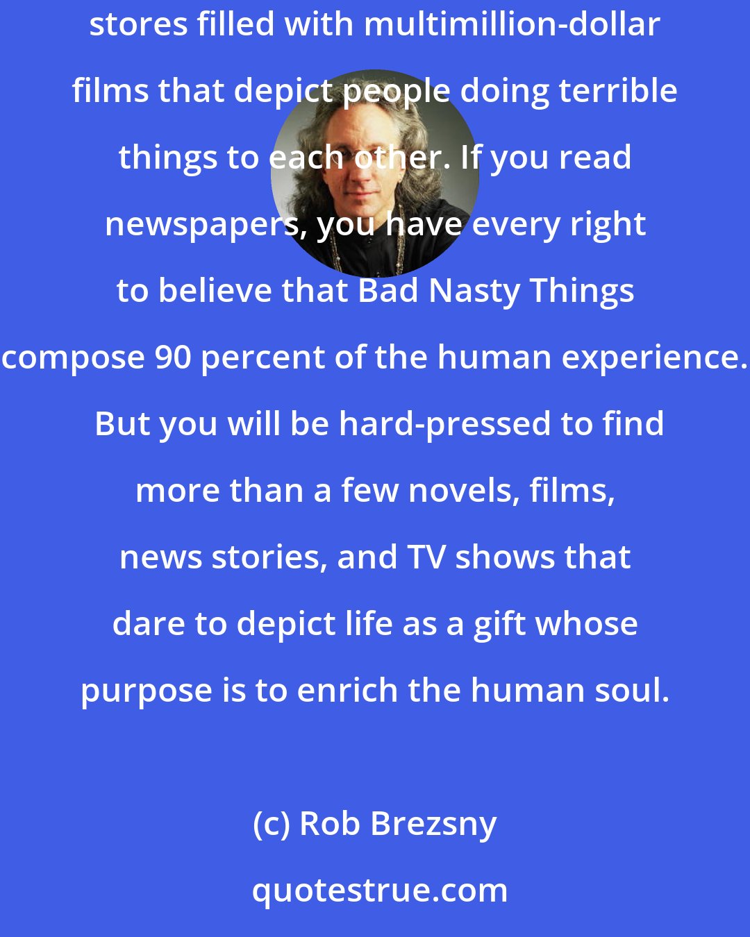 Rob Brezsny: The average American child sees 20,000 murders in TV before reaching age 18. This is considered normal. Every community has video rental stores filled with multimillion-dollar films that depict people doing terrible things to each other. If you read newspapers, you have every right to believe that Bad Nasty Things compose 90 percent of the human experience.  But you will be hard-pressed to find more than a few novels, films, news stories, and TV shows that dare to depict life as a gift whose purpose is to enrich the human soul.