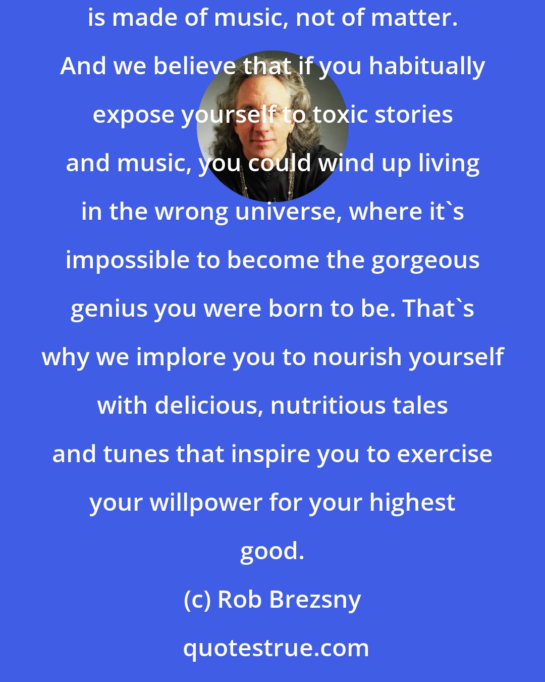 Rob Brezsny: The poet Muriel Rukeyser said the universe is composed of stories, not of atoms. The physicist Werner Heisenberg declared that the universe is made of music, not of matter. And we believe that if you habitually expose yourself to toxic stories and music, you could wind up living in the wrong universe, where it's impossible to become the gorgeous genius you were born to be. That's why we implore you to nourish yourself with delicious, nutritious tales and tunes that inspire you to exercise your willpower for your highest good.