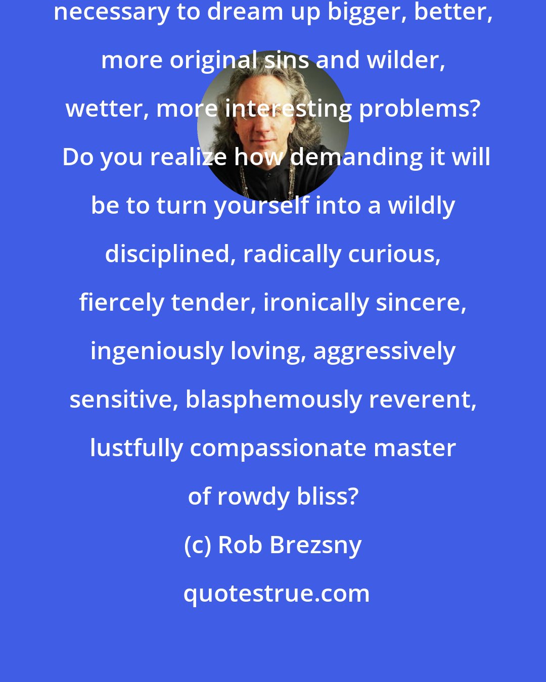 Rob Brezsny: Will you have the stamina and inspiration necessary to dream up bigger, better, more original sins and wilder, wetter, more interesting problems?  Do you realize how demanding it will be to turn yourself into a wildly disciplined, radically curious, fiercely tender, ironically sincere, ingeniously loving, aggressively sensitive, blasphemously reverent, lustfully compassionate master of rowdy bliss?