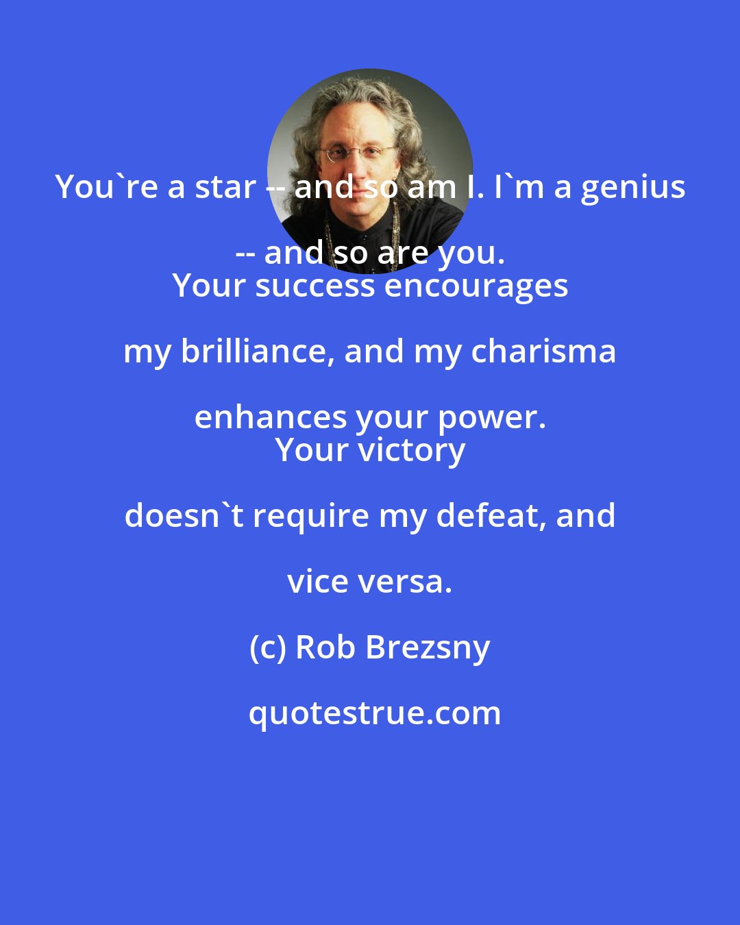 Rob Brezsny: You're a star -- and so am I. I'm a genius -- and so are you. 
 Your success encourages my brilliance, and my charisma enhances your power. 
 Your victory doesn't require my defeat, and vice versa.