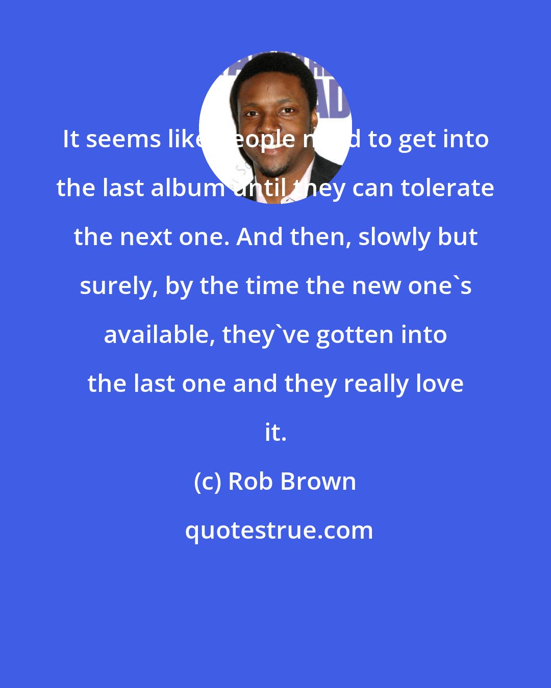 Rob Brown: It seems like people need to get into the last album until they can tolerate the next one. And then, slowly but surely, by the time the new one's available, they've gotten into the last one and they really love it.