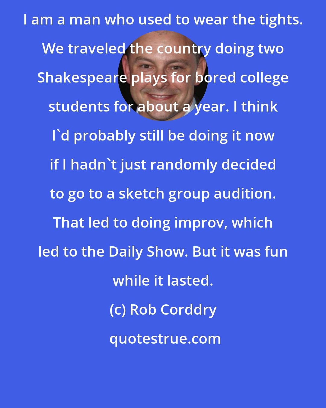 Rob Corddry: I am a man who used to wear the tights. We traveled the country doing two Shakespeare plays for bored college students for about a year. I think I'd probably still be doing it now if I hadn't just randomly decided to go to a sketch group audition. That led to doing improv, which led to the Daily Show. But it was fun while it lasted.