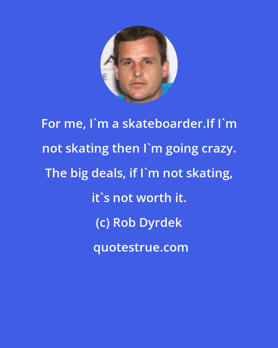 Rob Dyrdek: For me, I'm a skateboarder.If I'm not skating then I'm going crazy. The big deals, if I'm not skating, it's not worth it.