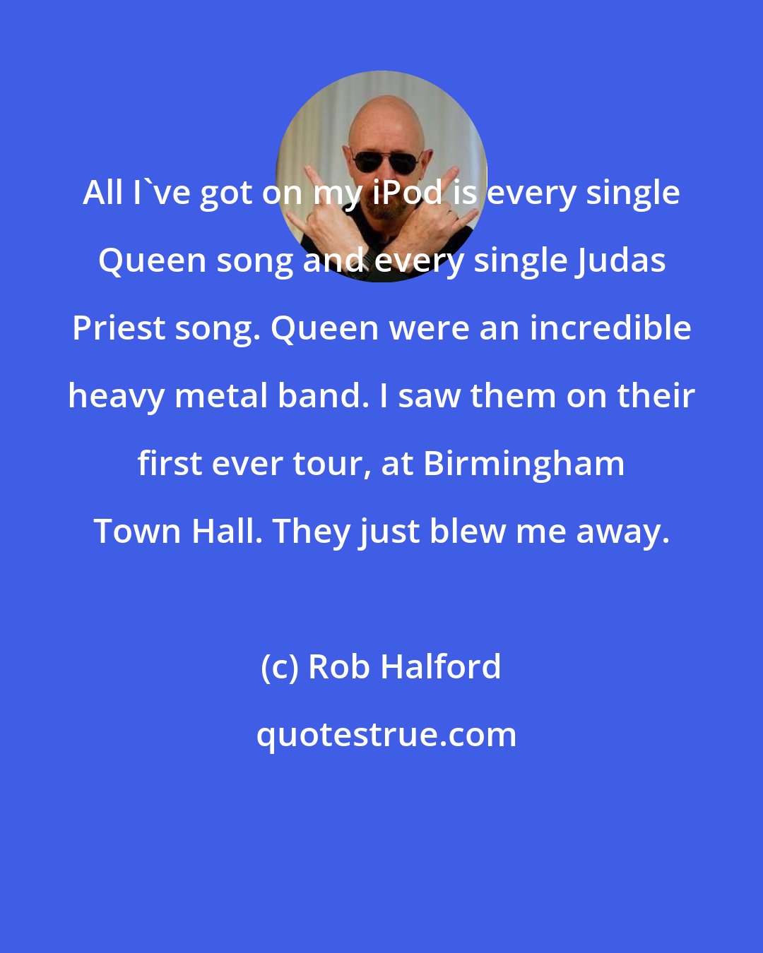 Rob Halford: All I've got on my iPod is every single Queen song and every single Judas Priest song. Queen were an incredible heavy metal band. I saw them on their first ever tour, at Birmingham Town Hall. They just blew me away.