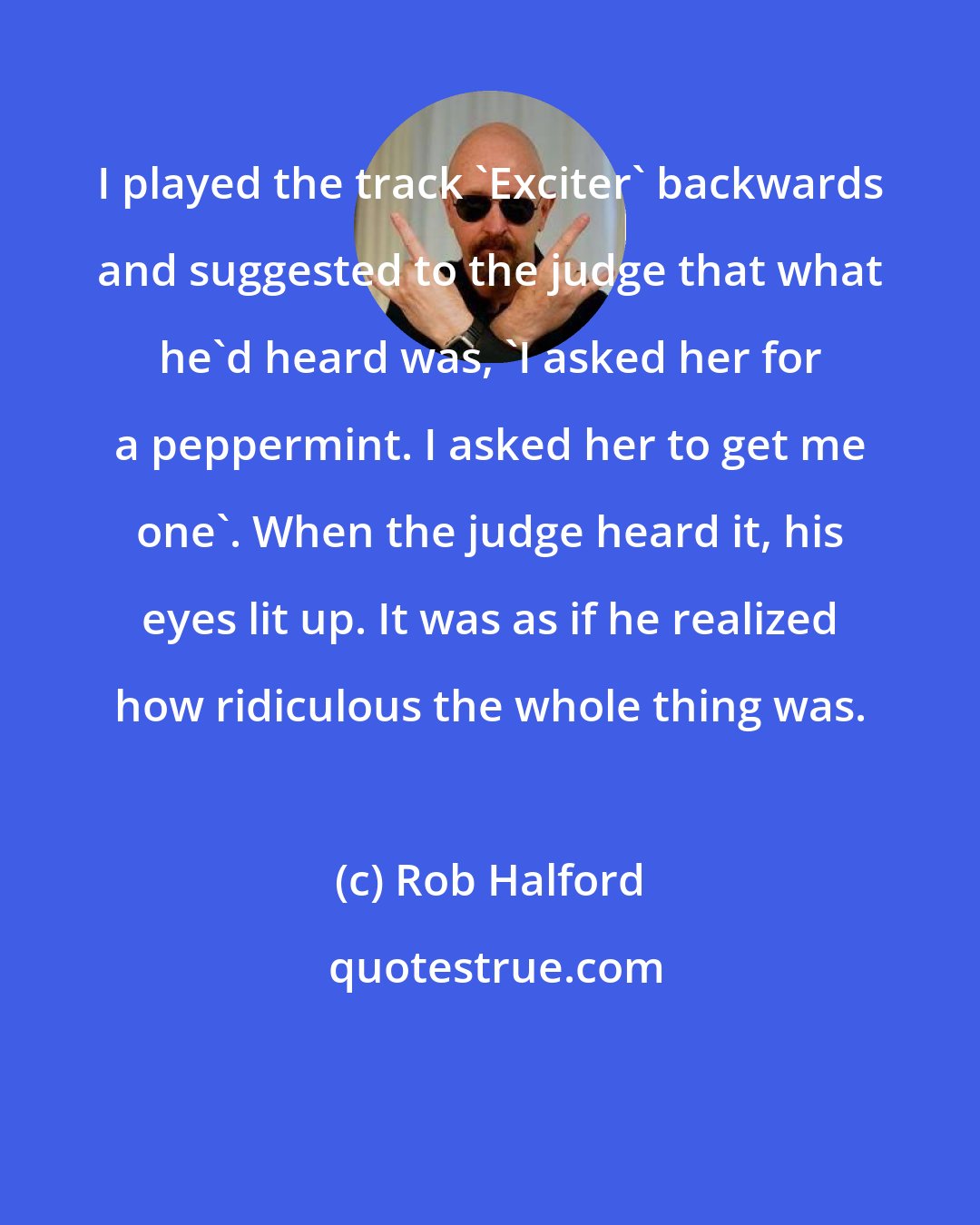 Rob Halford: I played the track 'Exciter' backwards and suggested to the judge that what he'd heard was, 'I asked her for a peppermint. I asked her to get me one'. When the judge heard it, his eyes lit up. It was as if he realized how ridiculous the whole thing was.