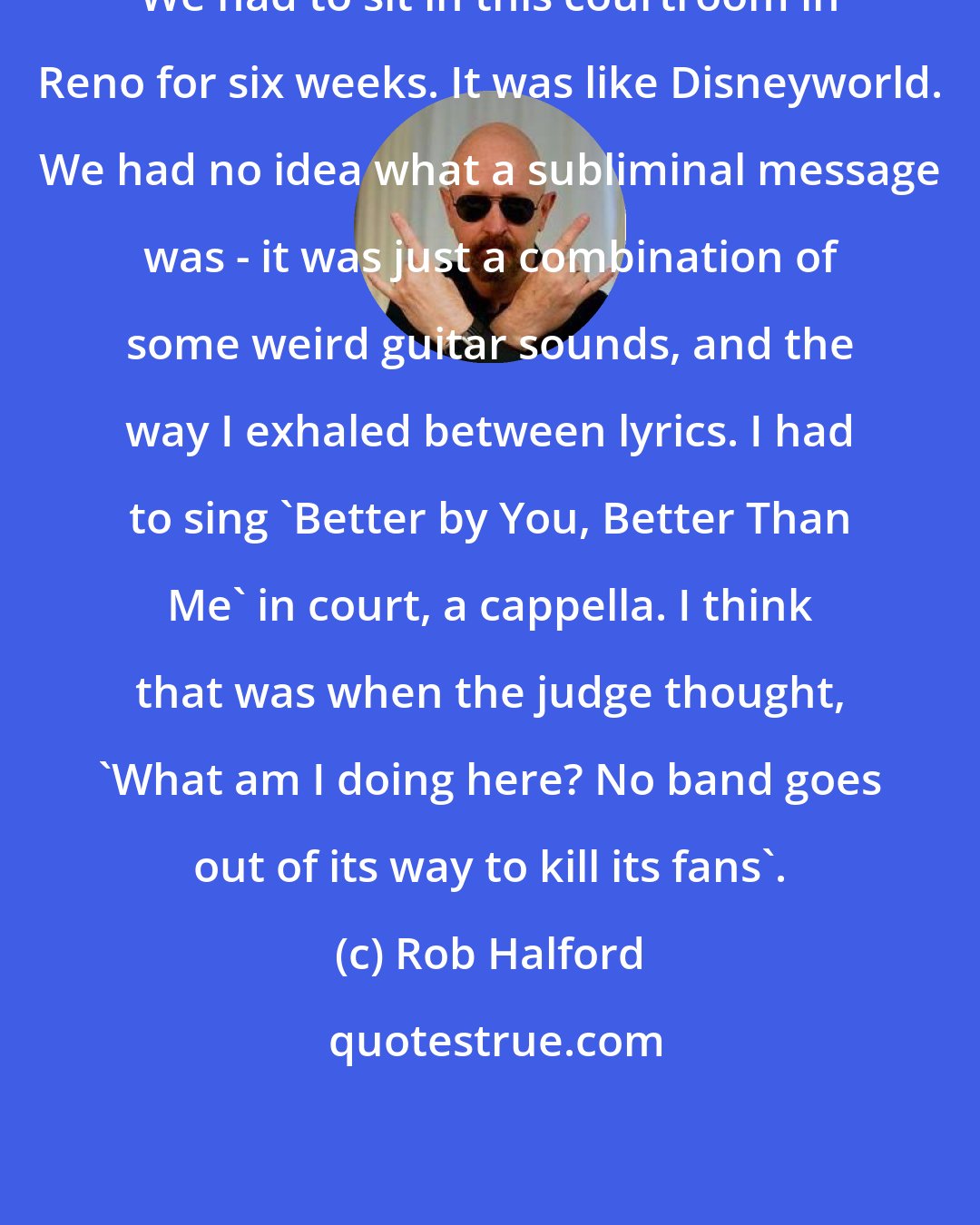 Rob Halford: We had to sit in this courtroom in Reno for six weeks. It was like Disneyworld. We had no idea what a subliminal message was - it was just a combination of some weird guitar sounds, and the way I exhaled between lyrics. I had to sing 'Better by You, Better Than Me' in court, a cappella. I think that was when the judge thought, 'What am I doing here? No band goes out of its way to kill its fans'.