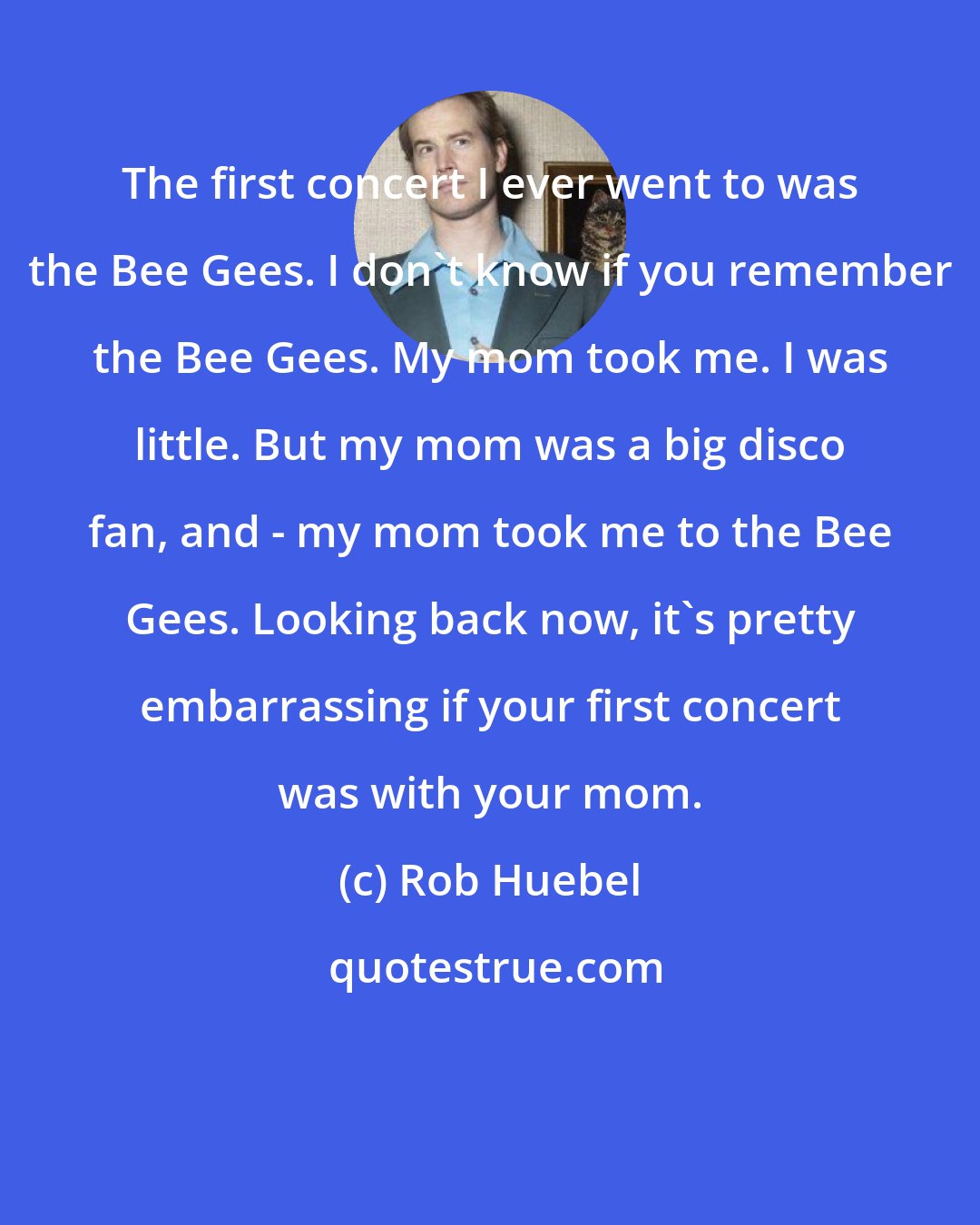 Rob Huebel: The first concert I ever went to was the Bee Gees. I don't know if you remember the Bee Gees. My mom took me. I was little. But my mom was a big disco fan, and - my mom took me to the Bee Gees. Looking back now, it's pretty embarrassing if your first concert was with your mom.