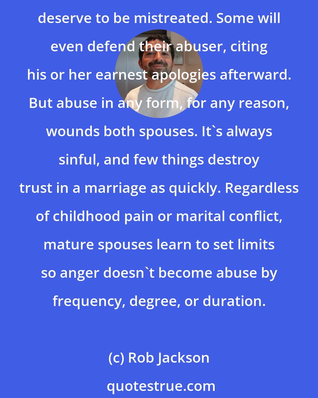 Rob Jackson: Abuse is always wrong. Some try to excuse it. Most perpetrators have a sense of entitlement, thinking their actions are justified. Ironically, their victims may also believe they deserve to be mistreated. Some will even defend their abuser, citing his or her earnest apologies afterward. But abuse in any form, for any reason, wounds both spouses. It's always sinful, and few things destroy trust in a marriage as quickly. Regardless of childhood pain or marital conflict, mature spouses learn to set limits so anger doesn't become abuse by frequency, degree, or duration.