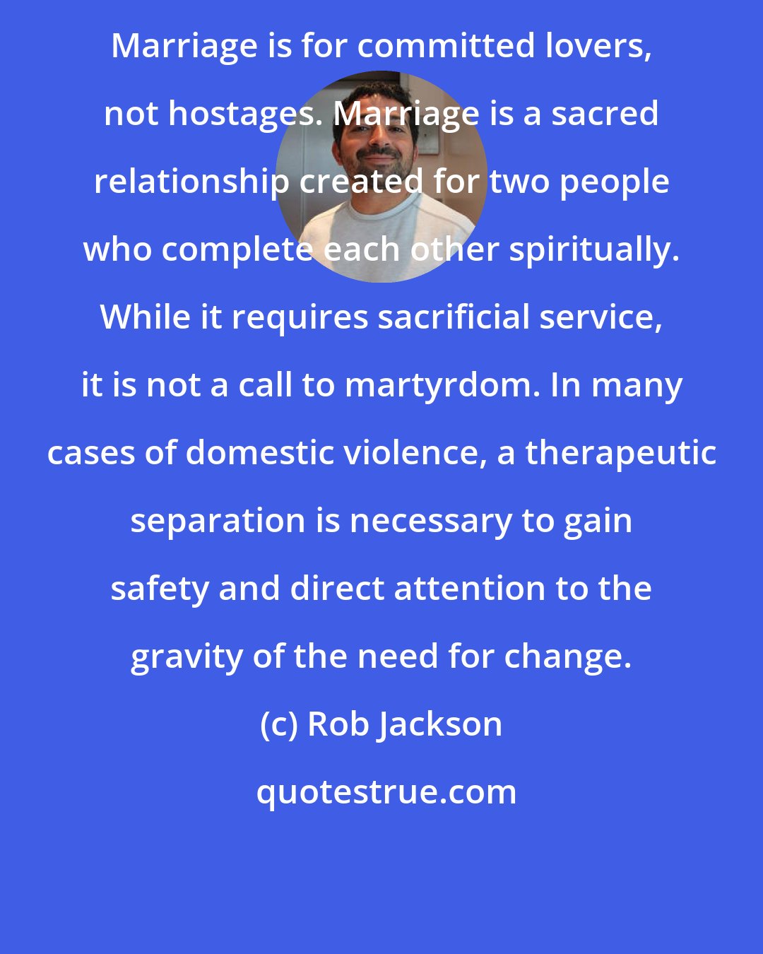 Rob Jackson: Marriage is for committed lovers, not hostages. Marriage is a sacred relationship created for two people who complete each other spiritually. While it requires sacrificial service, it is not a call to martyrdom. In many cases of domestic violence, a therapeutic separation is necessary to gain safety and direct attention to the gravity of the need for change.