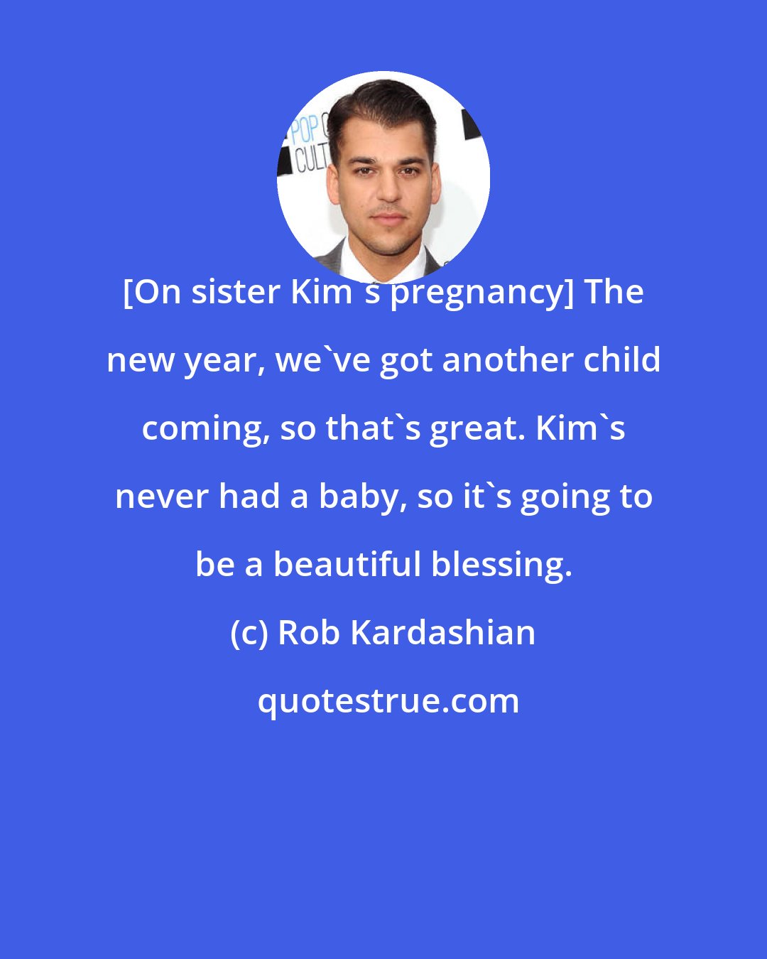 Rob Kardashian: [On sister Kim's pregnancy] The new year, we've got another child coming, so that's great. Kim's never had a baby, so it's going to be a beautiful blessing.