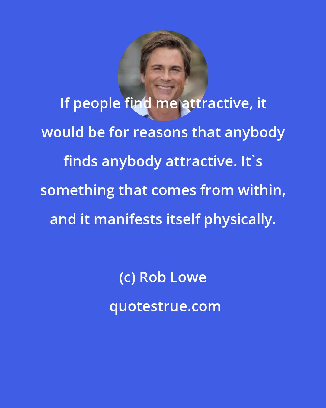 Rob Lowe: If people find me attractive, it would be for reasons that anybody finds anybody attractive. It's something that comes from within, and it manifests itself physically.