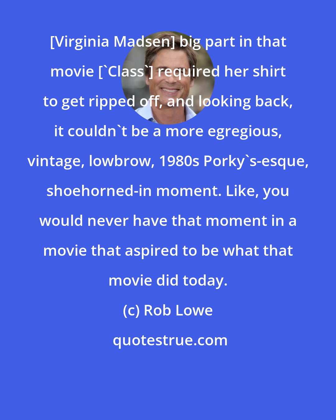 Rob Lowe: [Virginia Madsen] big part in that movie ['Class'] required her shirt to get ripped off, and looking back, it couldn't be a more egregious, vintage, lowbrow, 1980s Porky's-esque, shoehorned-in moment. Like, you would never have that moment in a movie that aspired to be what that movie did today.