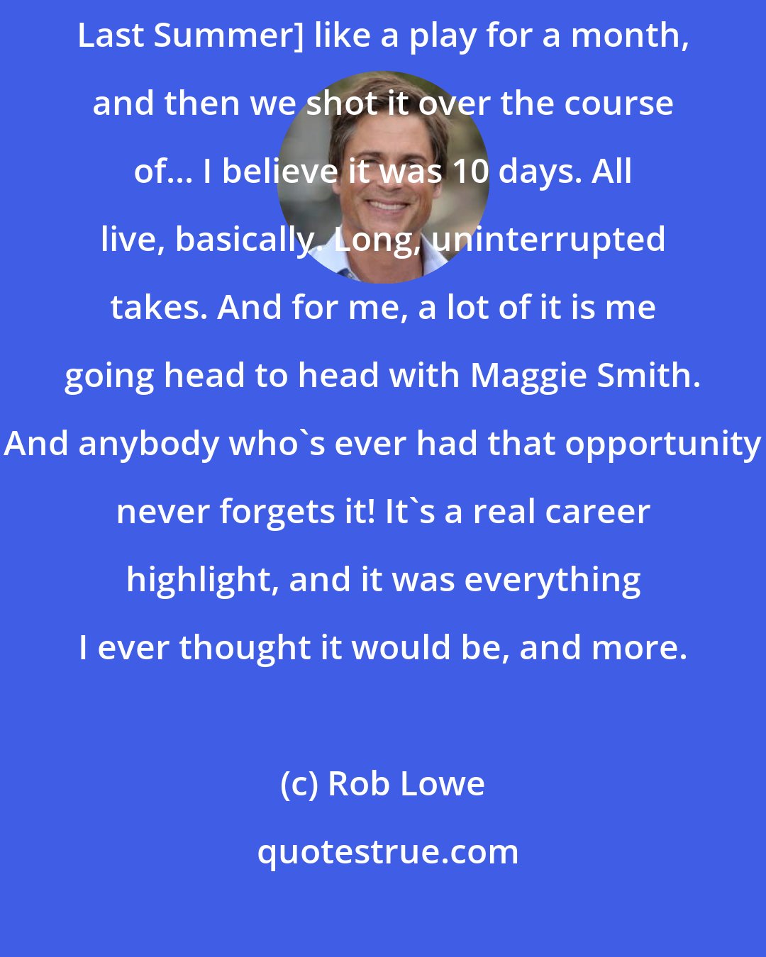 Rob Lowe: We [me,Maggie Smith and Natasha Richardson ] rehearsed [Suddenly, Last Summer] like a play for a month, and then we shot it over the course of... I believe it was 10 days. All live, basically. Long, uninterrupted takes. And for me, a lot of it is me going head to head with Maggie Smith. And anybody who's ever had that opportunity never forgets it! It's a real career highlight, and it was everything I ever thought it would be, and more.