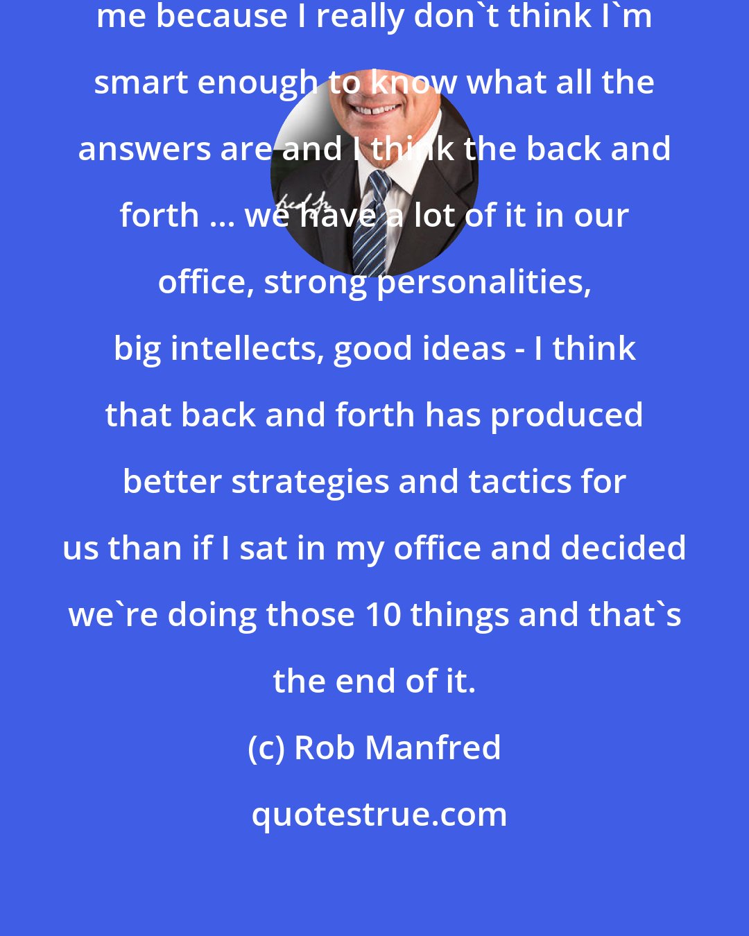 Rob Manfred: I prefer people to disagree with me because I really don't think I'm smart enough to know what all the answers are and I think the back and forth ... we have a lot of it in our office, strong personalities, big intellects, good ideas - I think that back and forth has produced better strategies and tactics for us than if I sat in my office and decided we're doing those 10 things and that's the end of it.