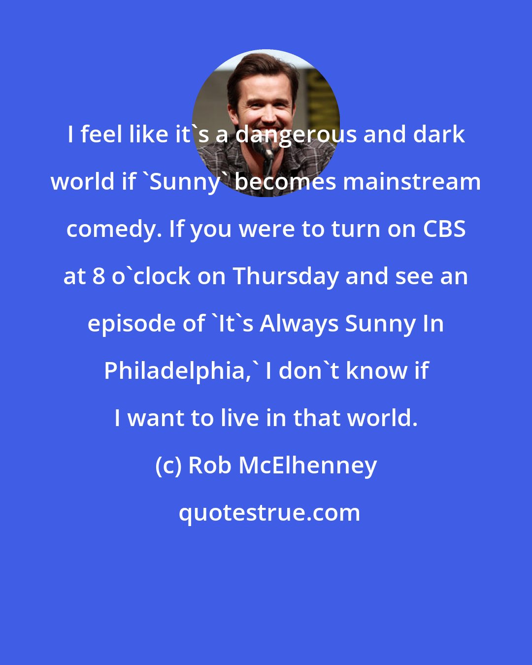 Rob McElhenney: I feel like it's a dangerous and dark world if 'Sunny' becomes mainstream comedy. If you were to turn on CBS at 8 o'clock on Thursday and see an episode of 'It's Always Sunny In Philadelphia,' I don't know if I want to live in that world.