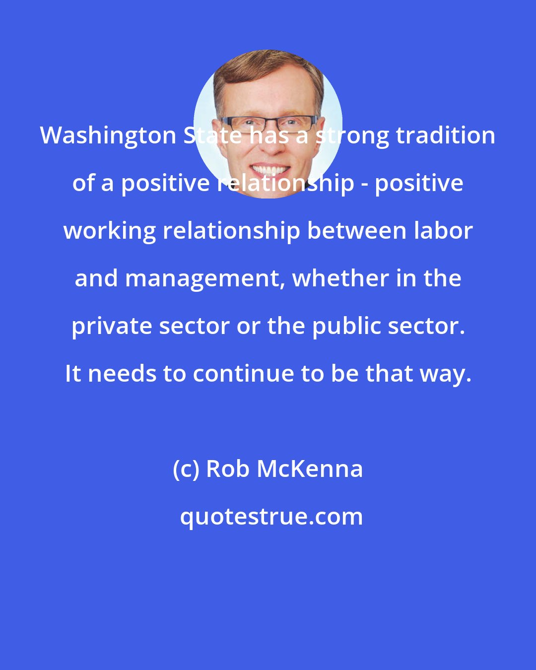 Rob McKenna: Washington State has a strong tradition of a positive relationship - positive working relationship between labor and management, whether in the private sector or the public sector. It needs to continue to be that way.