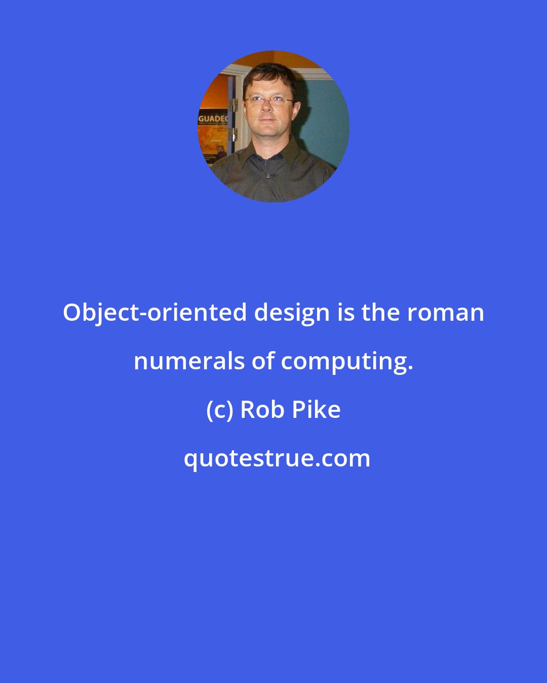 Rob Pike: Object-oriented design is the roman numerals of computing.