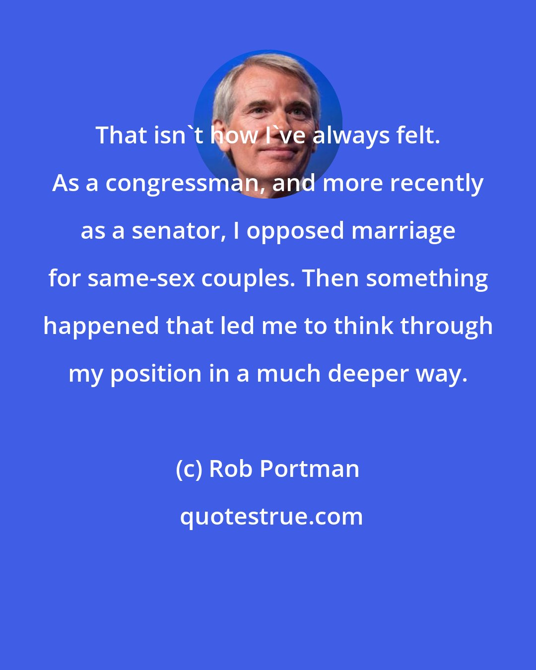Rob Portman: That isn't how I've always felt. As a congressman, and more recently as a senator, I opposed marriage for same-sex couples. Then something happened that led me to think through my position in a much deeper way.