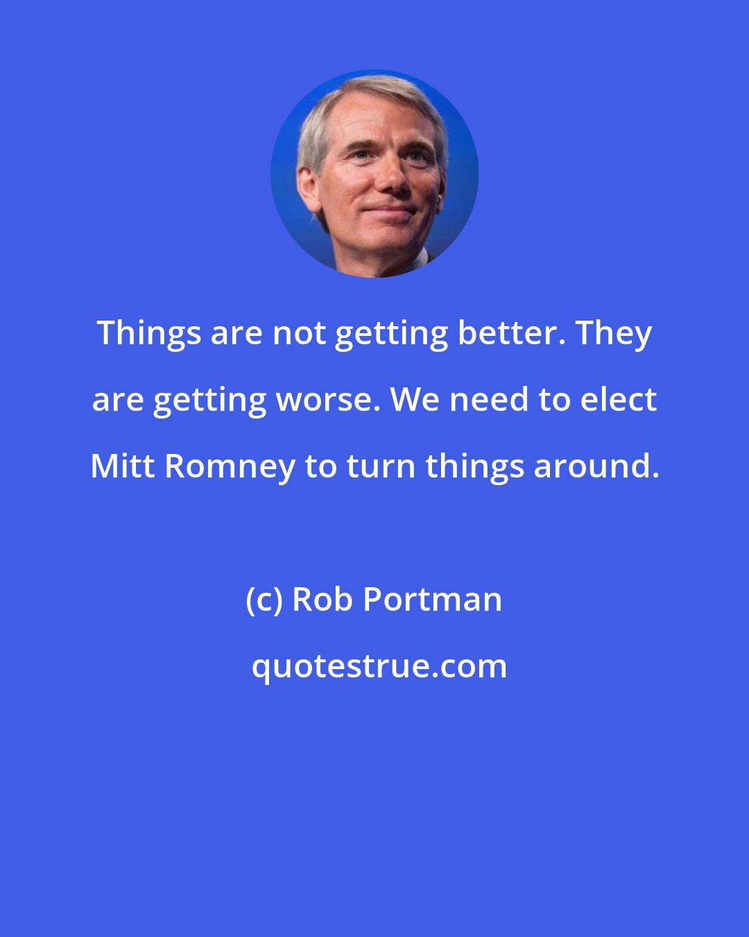 Rob Portman: Things are not getting better. They are getting worse. We need to elect Mitt Romney to turn things around.