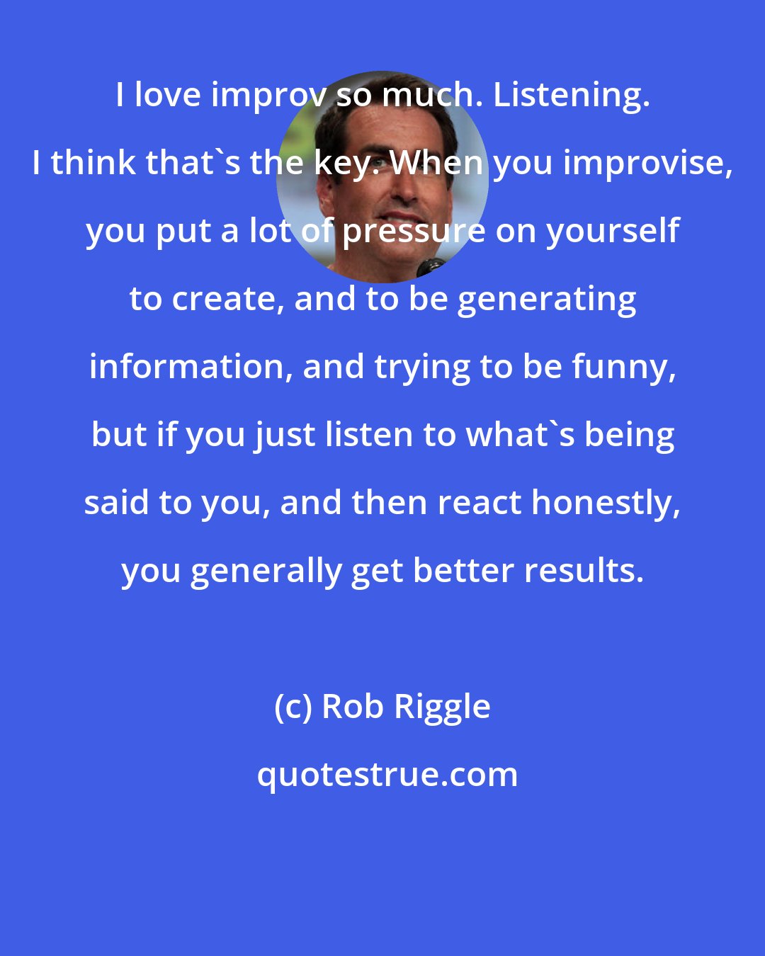 Rob Riggle: I love improv so much. Listening. I think that's the key. When you improvise, you put a lot of pressure on yourself to create, and to be generating information, and trying to be funny, but if you just listen to what's being said to you, and then react honestly, you generally get better results.