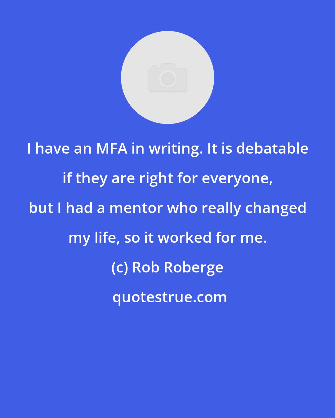 Rob Roberge: I have an MFA in writing. It is debatable if they are right for everyone, but I had a mentor who really changed my life, so it worked for me.