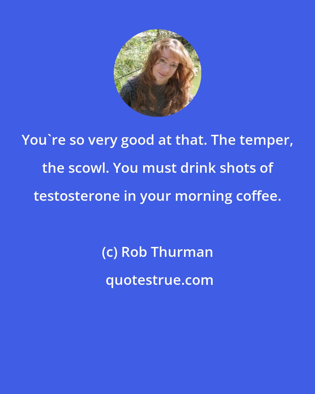 Rob Thurman: You're so very good at that. The temper, the scowl. You must drink shots of testosterone in your morning coffee.