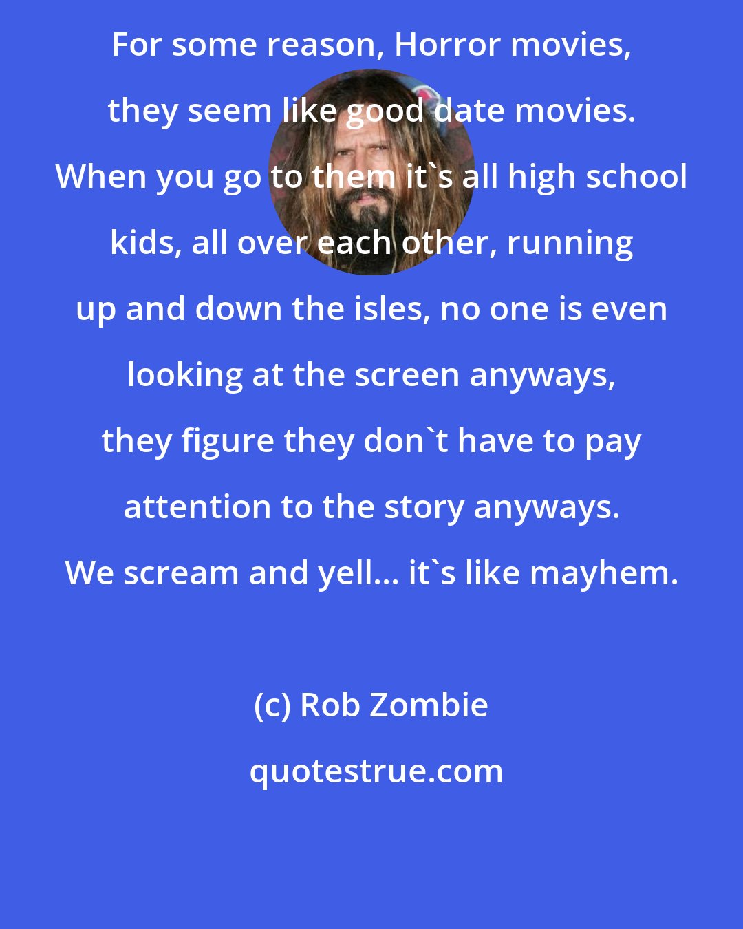 Rob Zombie: For some reason, Horror movies, they seem like good date movies. When you go to them it's all high school kids, all over each other, running up and down the isles, no one is even looking at the screen anyways, they figure they don't have to pay attention to the story anyways. We scream and yell... it's like mayhem.