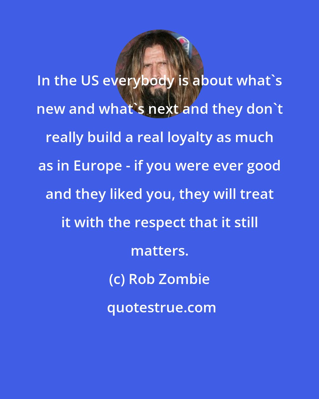 Rob Zombie: In the US everybody is about what's new and what's next and they don't really build a real loyalty as much as in Europe - if you were ever good and they liked you, they will treat it with the respect that it still matters.