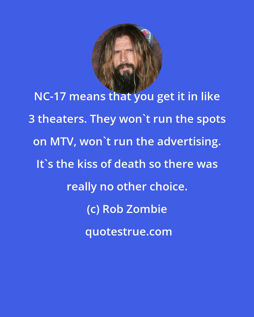 Rob Zombie: NC-17 means that you get it in like 3 theaters. They won't run the spots on MTV, won't run the advertising. It's the kiss of death so there was really no other choice.