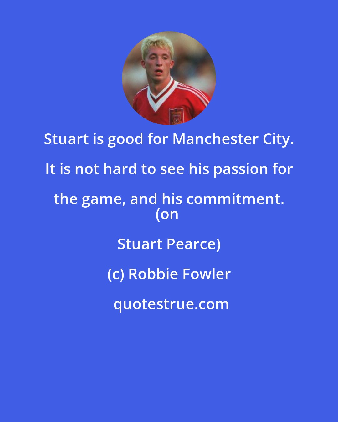 Robbie Fowler: Stuart is good for Manchester City. It is not hard to see his passion for the game, and his commitment. 
(on Stuart Pearce)