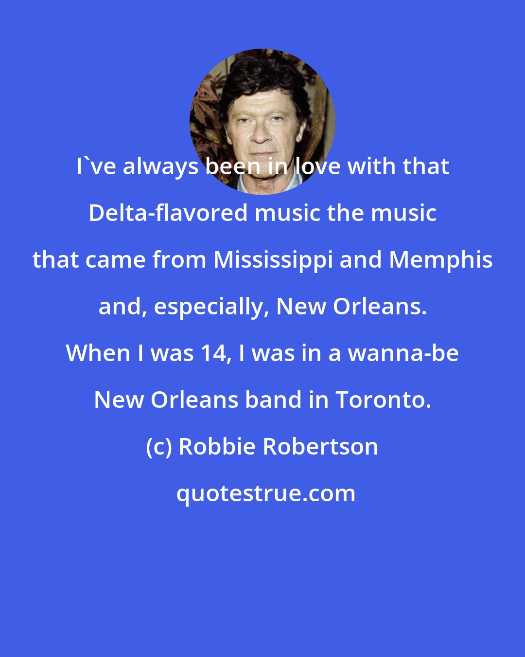 Robbie Robertson: I've always been in love with that Delta-flavored music the music that came from Mississippi and Memphis and, especially, New Orleans. When I was 14, I was in a wanna-be New Orleans band in Toronto.
