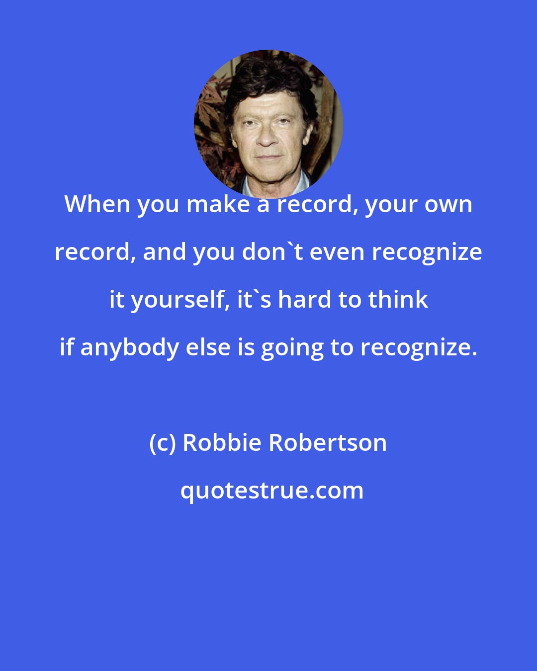 Robbie Robertson: When you make a record, your own record, and you don't even recognize it yourself, it's hard to think if anybody else is going to recognize.