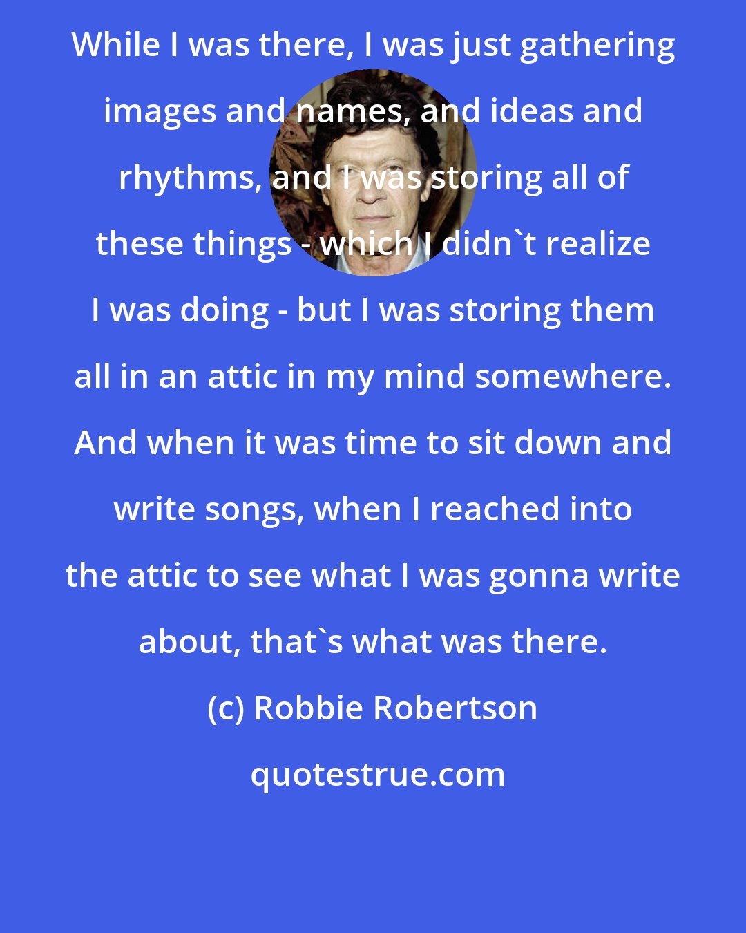 Robbie Robertson: While I was there, I was just gathering images and names, and ideas and rhythms, and I was storing all of these things - which I didn't realize I was doing - but I was storing them all in an attic in my mind somewhere. And when it was time to sit down and write songs, when I reached into the attic to see what I was gonna write about, that's what was there.