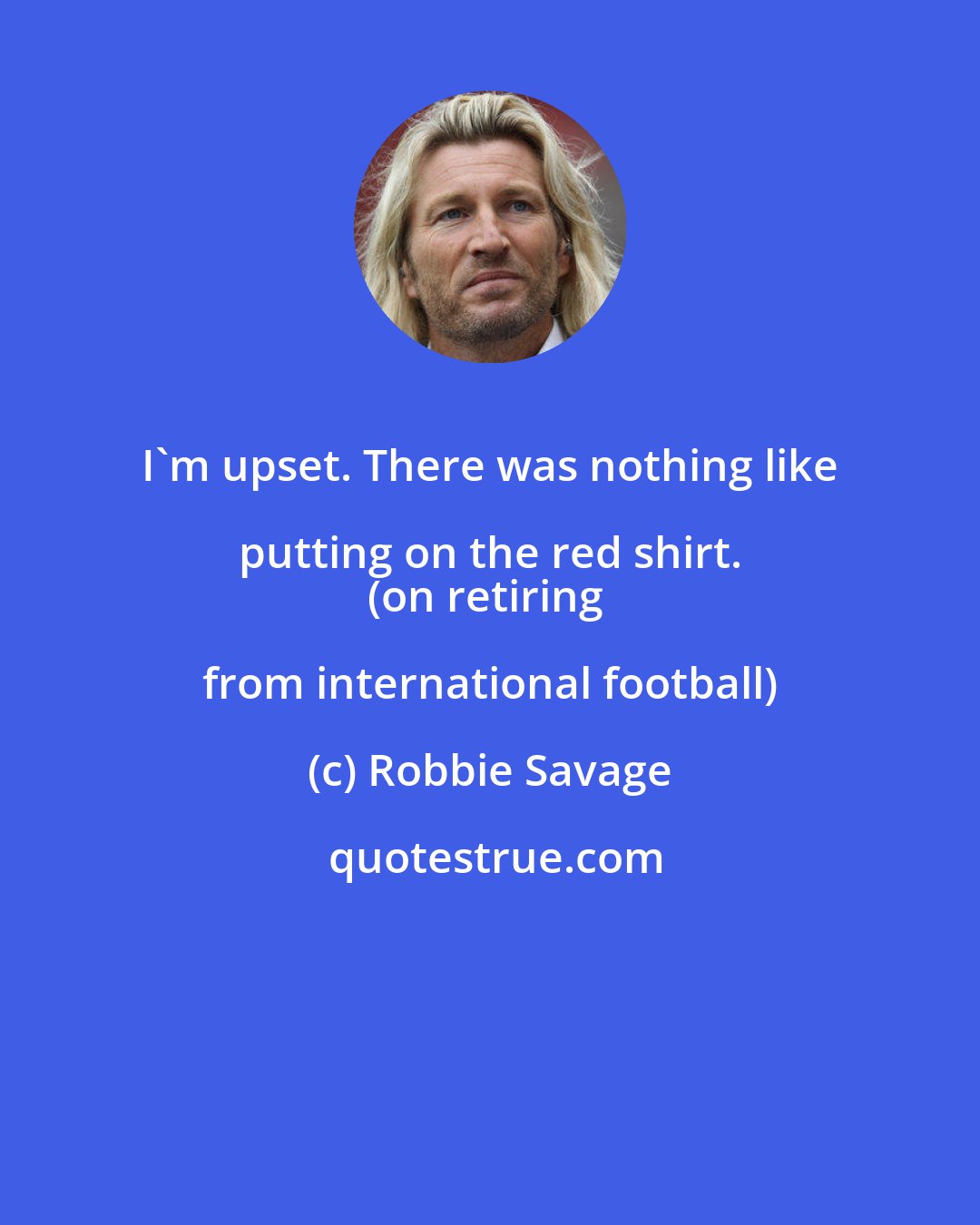 Robbie Savage: I'm upset. There was nothing like putting on the red shirt. 
(on retiring from international football)