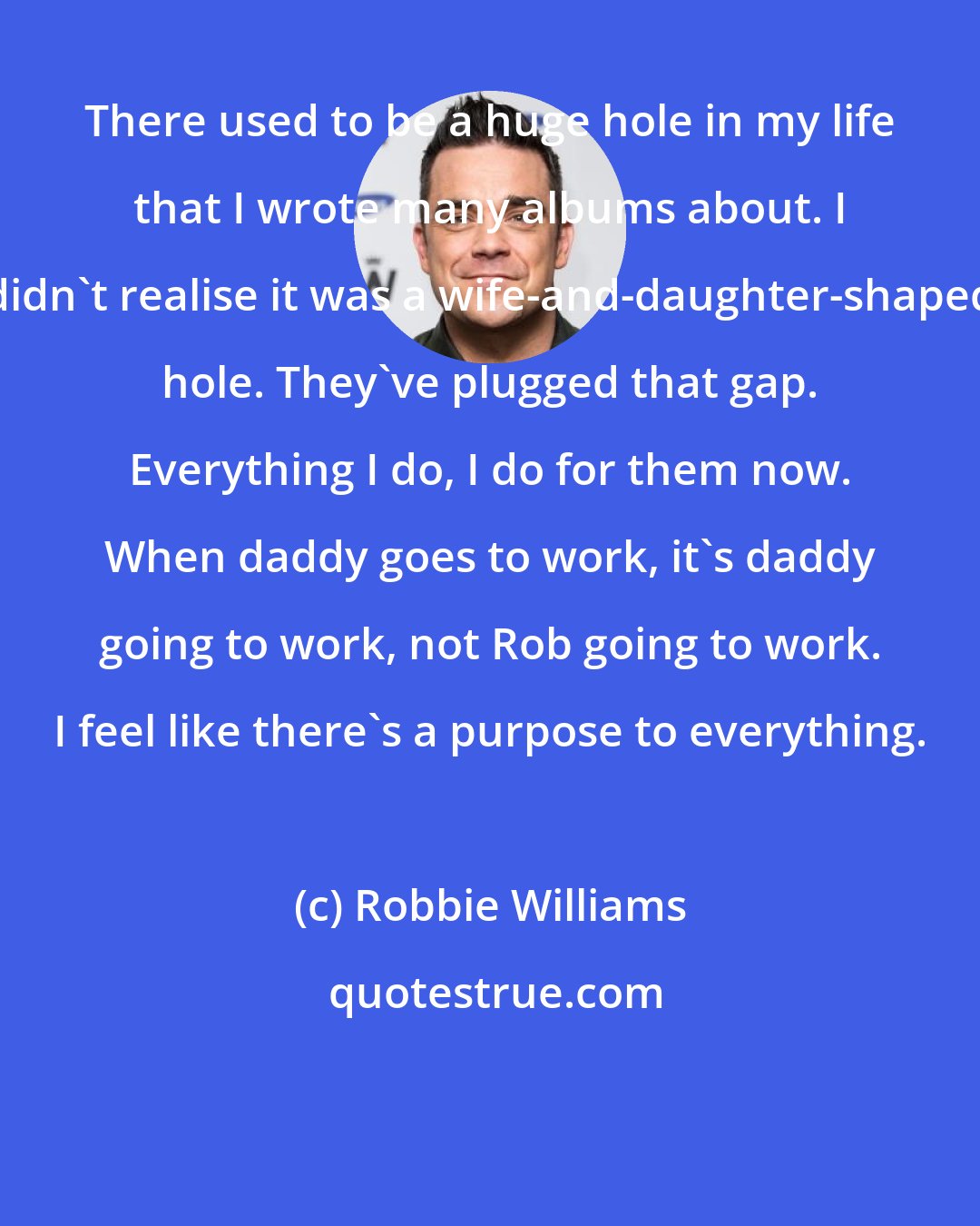 Robbie Williams: There used to be a huge hole in my life that I wrote many albums about. I didn't realise it was a wife-and-daughter-shaped hole. They've plugged that gap. Everything I do, I do for them now. When daddy goes to work, it's daddy going to work, not Rob going to work. I feel like there's a purpose to everything.