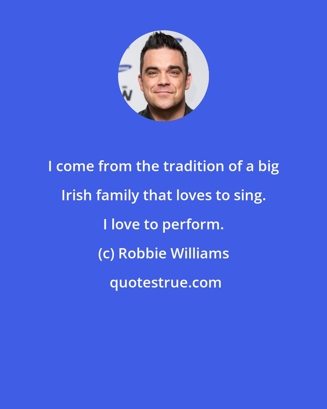 Robbie Williams: I come from the tradition of a big Irish family that loves to sing. I love to perform.