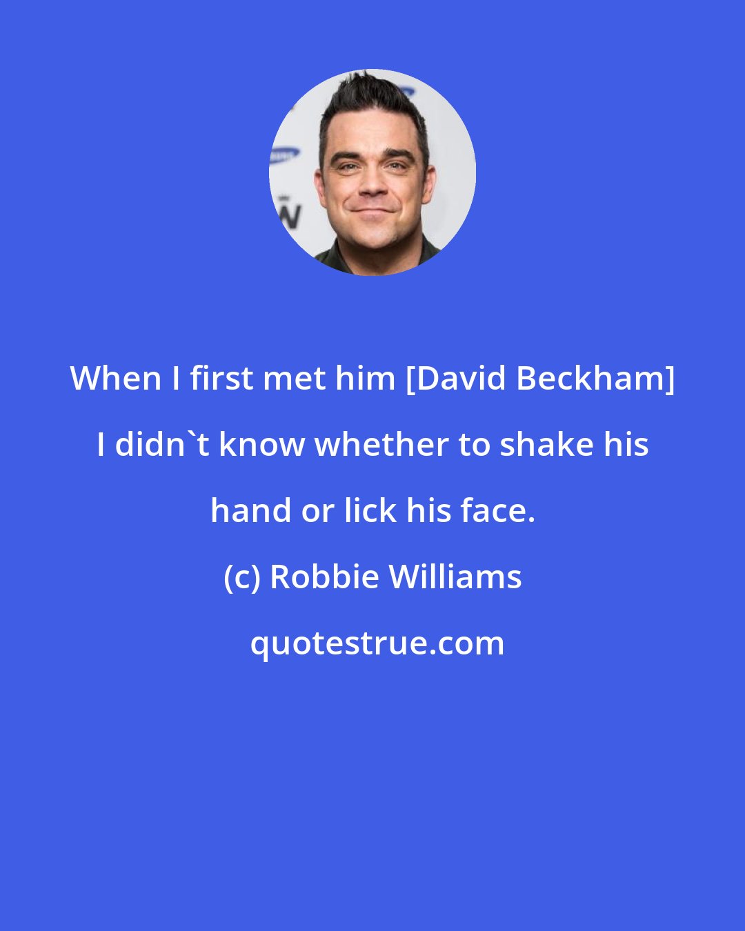 Robbie Williams: When I first met him [David Beckham] I didn't know whether to shake his hand or lick his face.