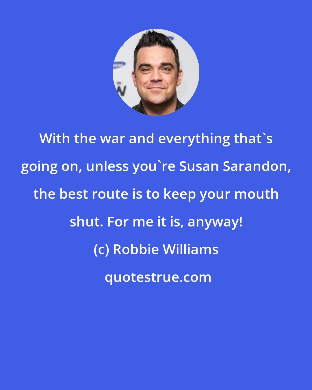 Robbie Williams: With the war and everything that's going on, unless you're Susan Sarandon, the best route is to keep your mouth shut. For me it is, anyway!