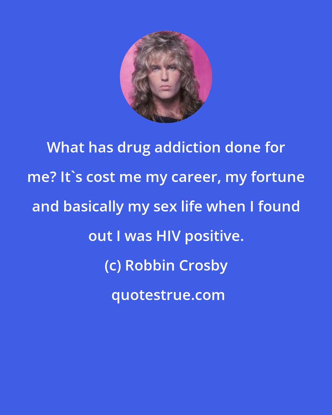 Robbin Crosby: What has drug addiction done for me? It's cost me my career, my fortune and basically my sex life when I found out I was HIV positive.
