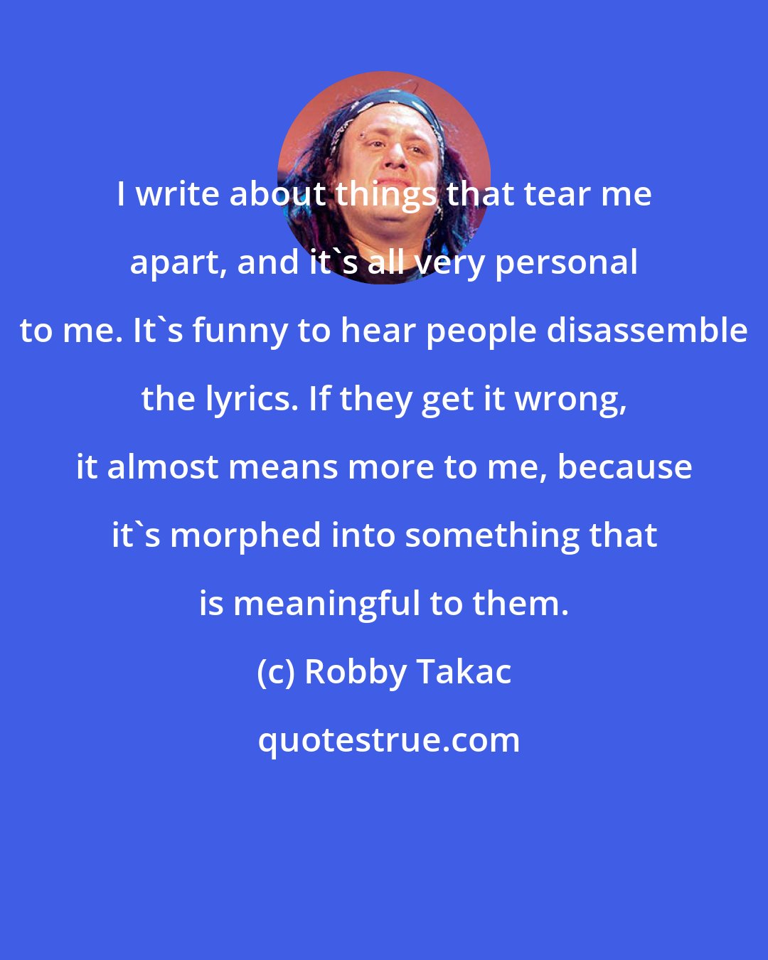 Robby Takac: I write about things that tear me apart, and it's all very personal to me. It's funny to hear people disassemble the lyrics. If they get it wrong, it almost means more to me, because it's morphed into something that is meaningful to them.