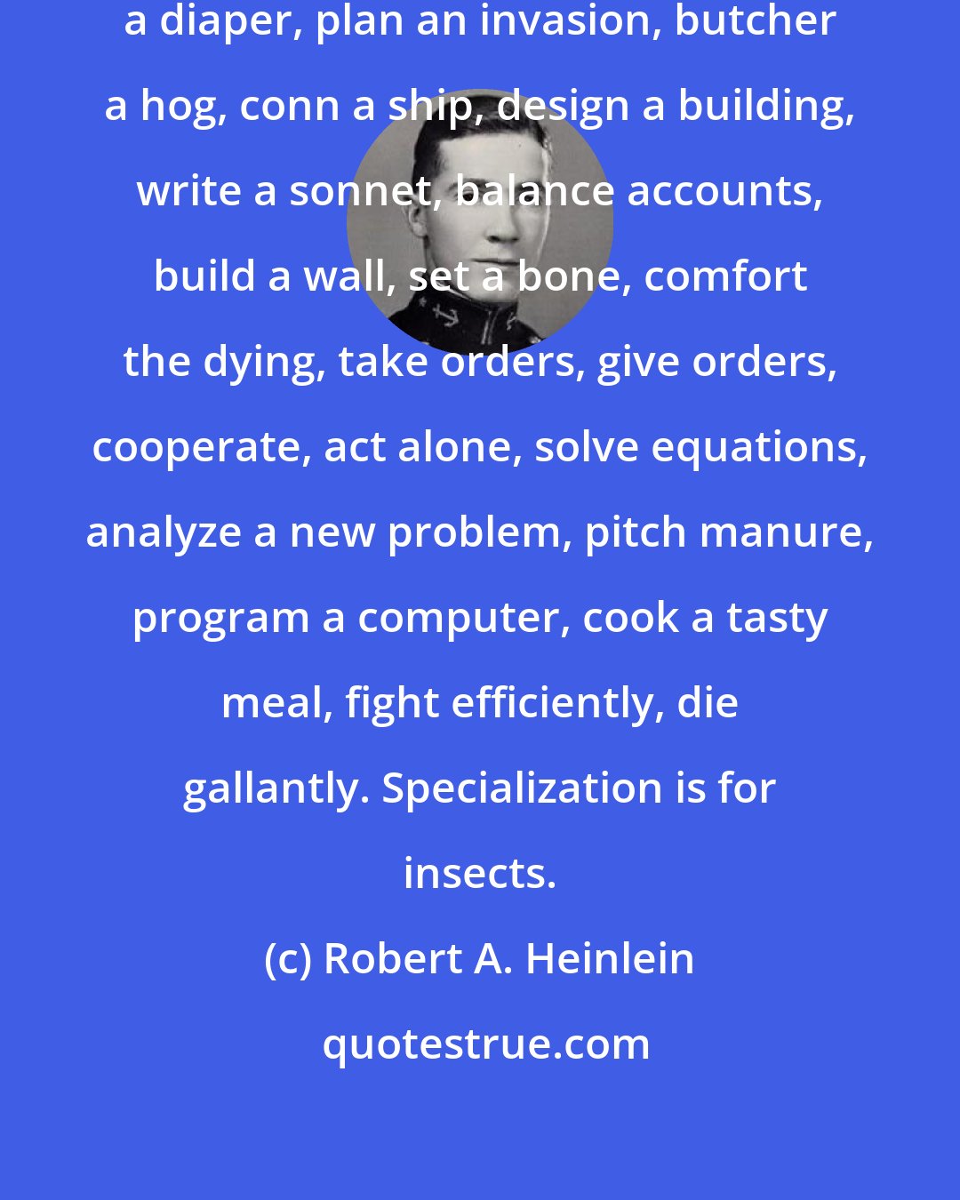 Robert A. Heinlein: A human being should be able to change a diaper, plan an invasion, butcher a hog, conn a ship, design a building, write a sonnet, balance accounts, build a wall, set a bone, comfort the dying, take orders, give orders, cooperate, act alone, solve equations, analyze a new problem, pitch manure, program a computer, cook a tasty meal, fight efficiently, die gallantly. Specialization is for insects.