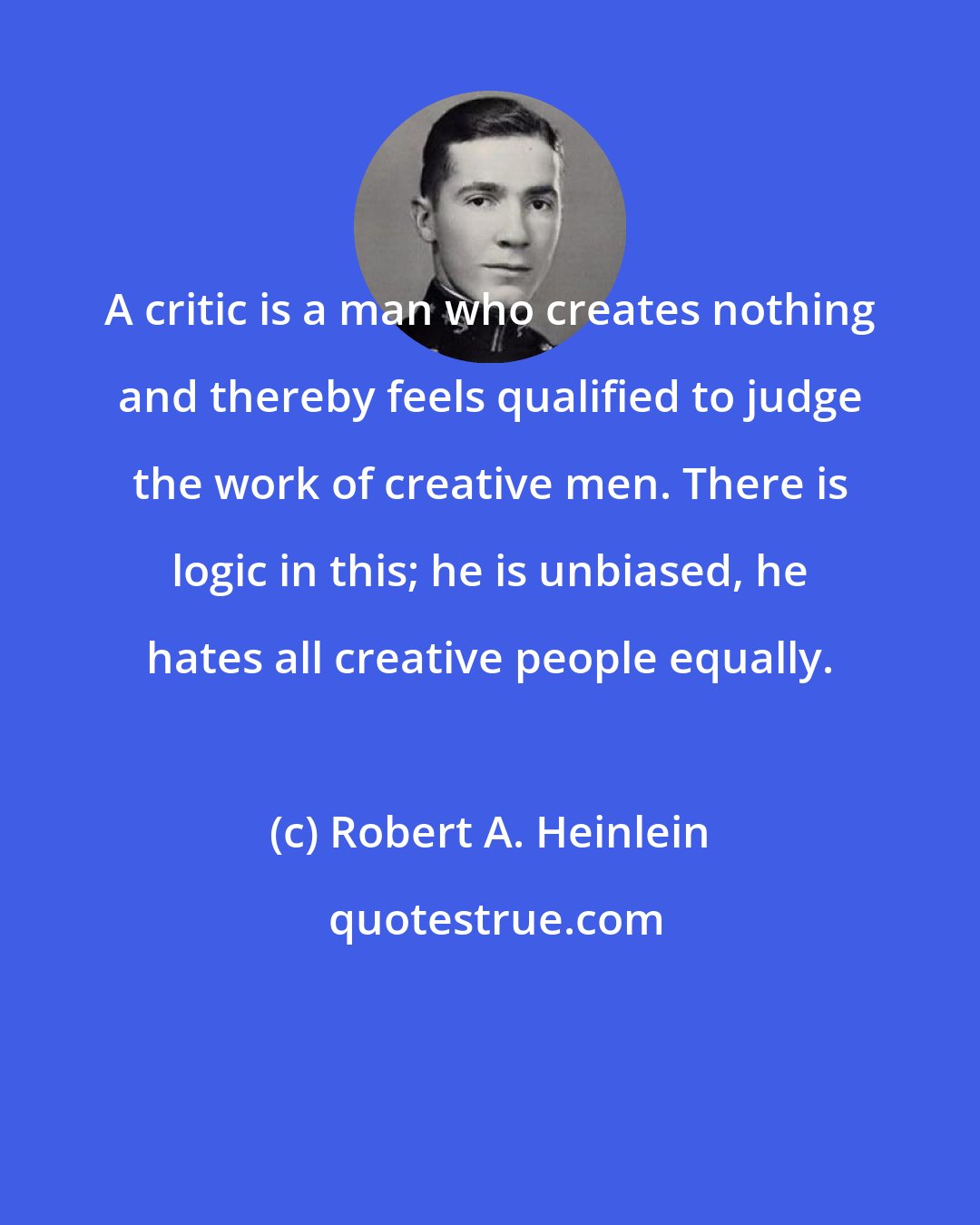 Robert A. Heinlein: A critic is a man who creates nothing and thereby feels qualified to judge the work of creative men. There is logic in this; he is unbiased, he hates all creative people equally.