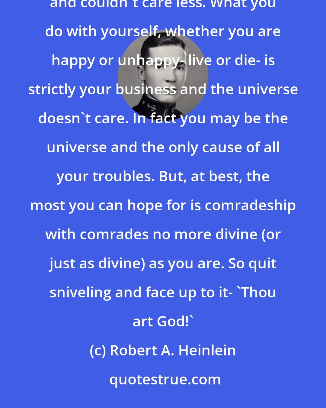 Robert A. Heinlein: Don't appeal to mercy to God the Father up in the sky, little man, because he's not at home and never was at home, and couldn't care less. What you do with yourself, whether you are happy or unhappy- live or die- is strictly your business and the universe doesn't care. In fact you may be the universe and the only cause of all your troubles. But, at best, the most you can hope for is comradeship with comrades no more divine (or just as divine) as you are. So quit sniveling and face up to it- 'Thou art God!'