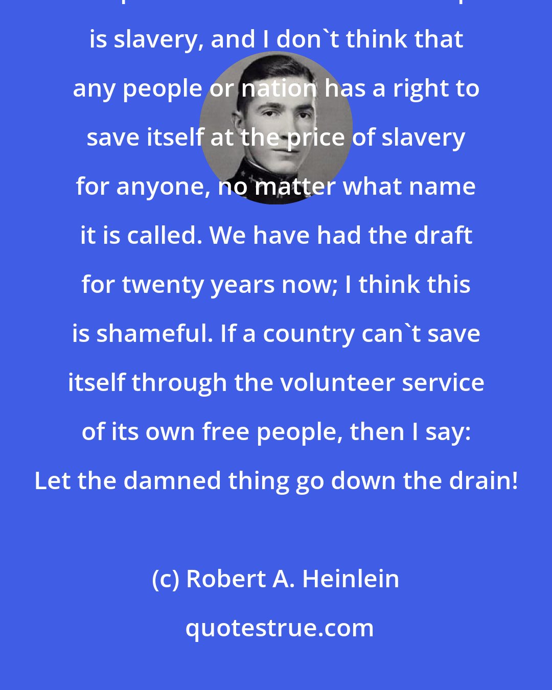 Robert A. Heinlein: I also think there are prices too high to pay to save the United States. Conscription is one of them. Conscription is slavery, and I don't think that any people or nation has a right to save itself at the price of slavery for anyone, no matter what name it is called. We have had the draft for twenty years now; I think this is shameful. If a country can't save itself through the volunteer service of its own free people, then I say: Let the damned thing go down the drain!