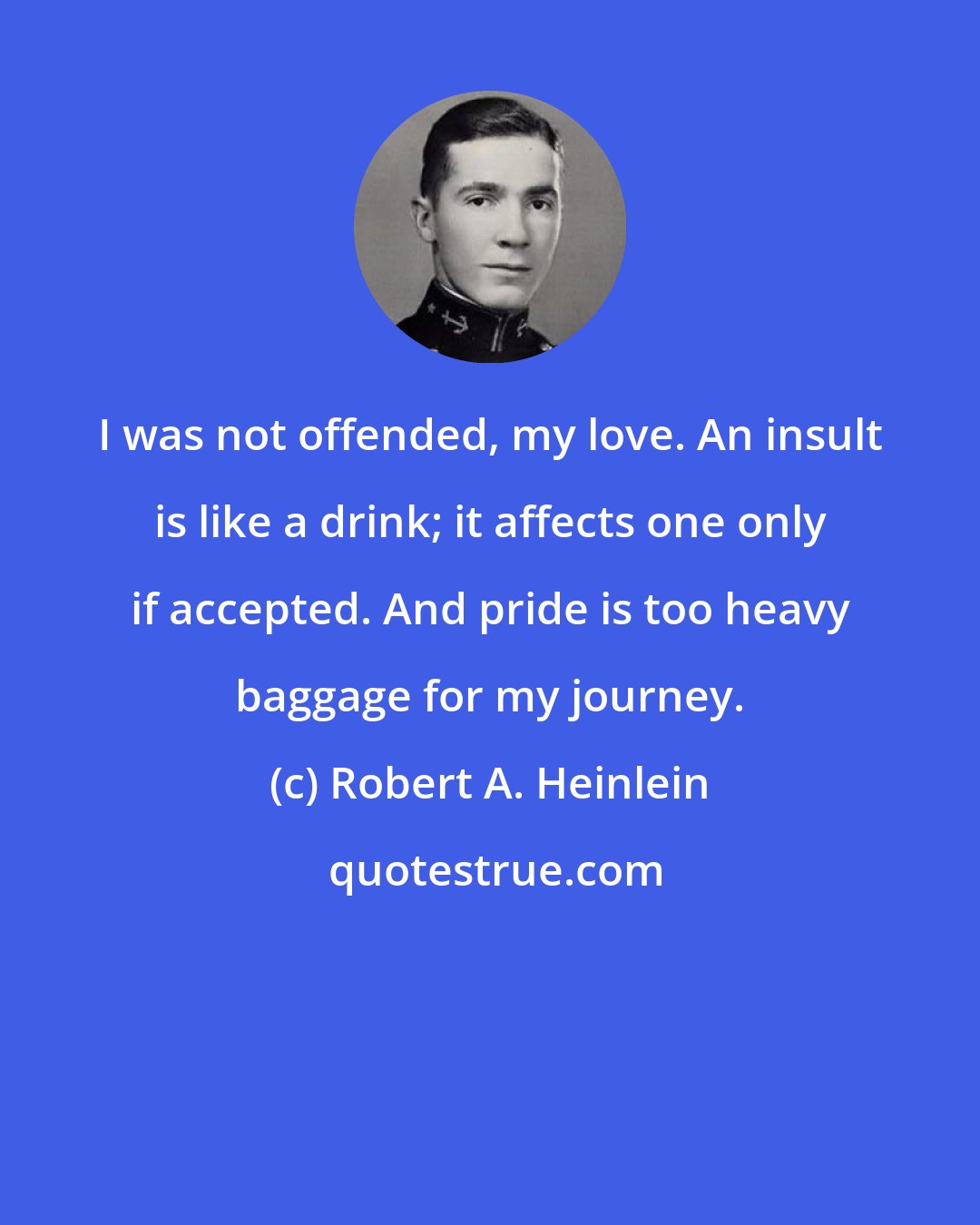 Robert A. Heinlein: I was not offended, my love. An insult is like a drink; it affects one only if accepted. And pride is too heavy baggage for my journey.