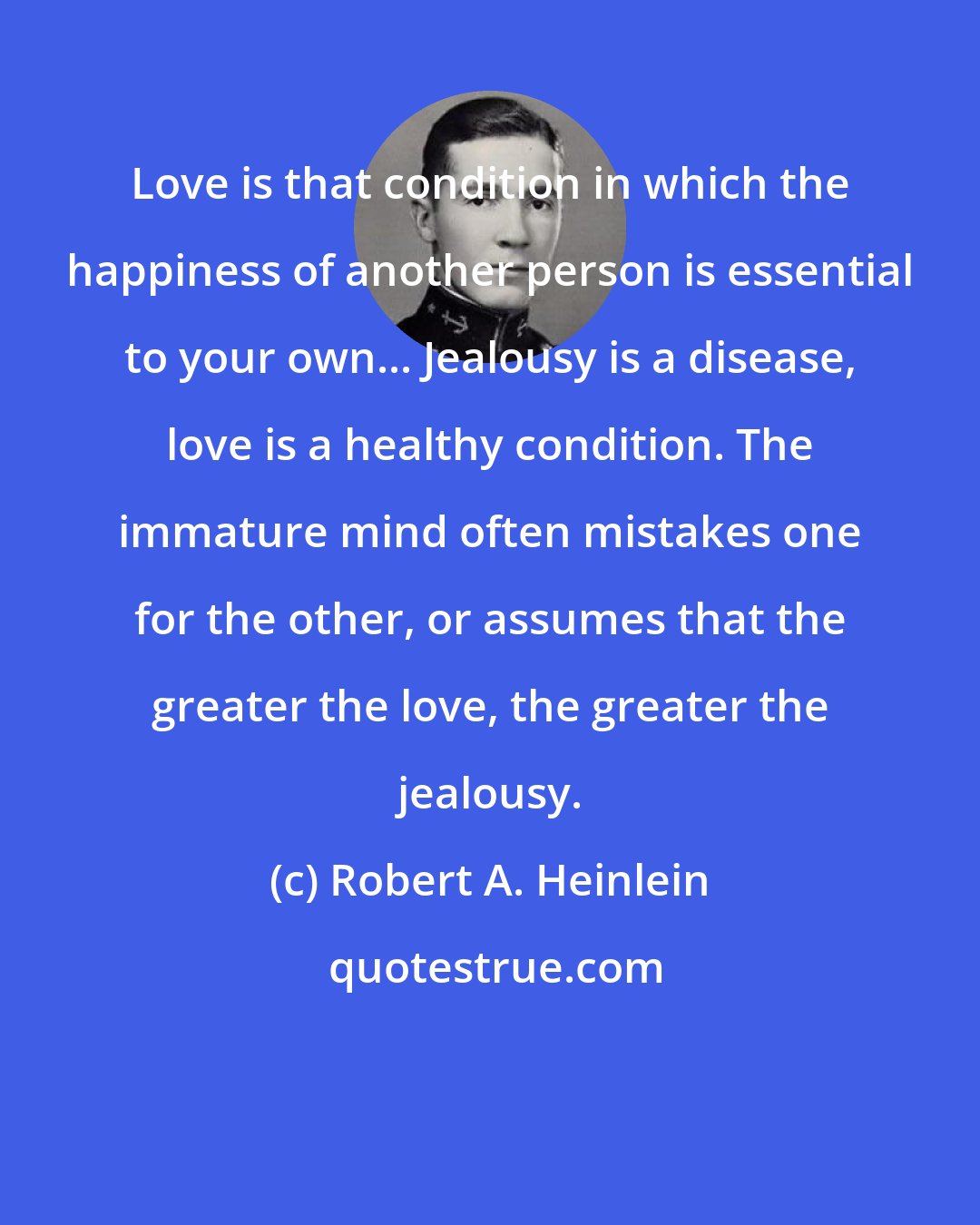 Robert A. Heinlein: Love is that condition in which the happiness of another person is essential to your own... Jealousy is a disease, love is a healthy condition. The immature mind often mistakes one for the other, or assumes that the greater the love, the greater the jealousy.