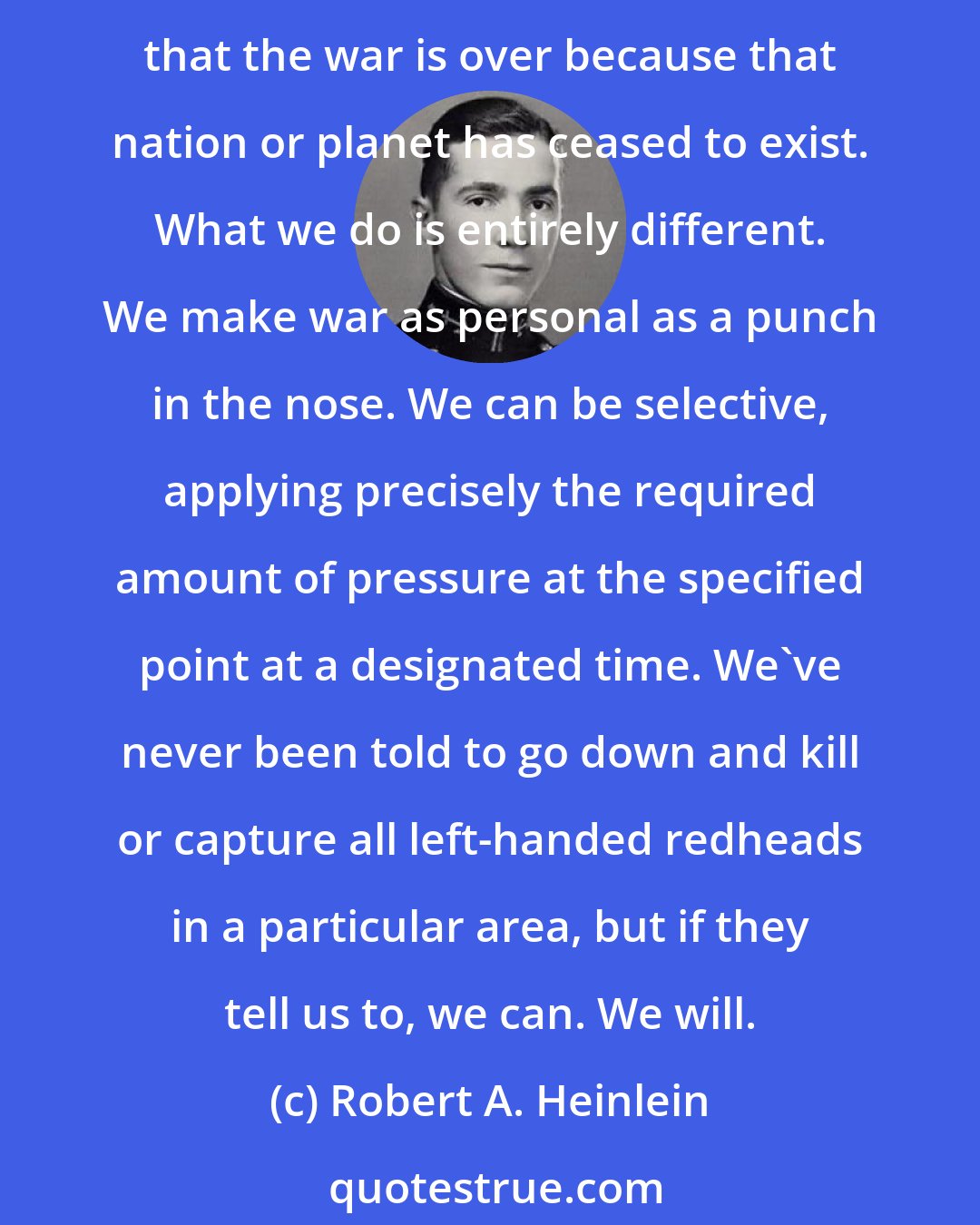 Robert A. Heinlein: There are a dozen different ways of delivering destruction in impersonal wholesale, via ships or missiles of one sort or another, catastrophes so widespread, so unselective that the war is over because that nation or planet has ceased to exist. What we do is entirely different. We make war as personal as a punch in the nose. We can be selective, applying precisely the required amount of pressure at the specified point at a designated time. We've never been told to go down and kill or capture all left-handed redheads in a particular area, but if they tell us to, we can. We will.