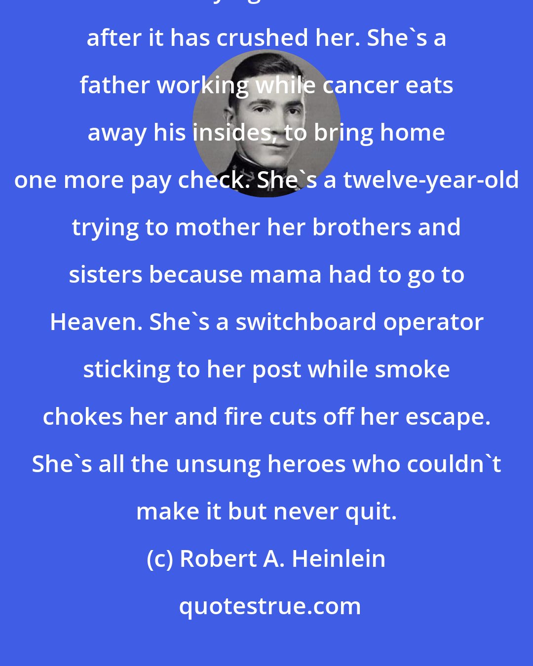 Robert A. Heinlein: Victory in defeat, there is none higher. She didn't give up, Ben; she's still trying to lift that stone after it has crushed her. She's a father working while cancer eats away his insides, to bring home one more pay check. She's a twelve-year-old trying to mother her brothers and sisters because mama had to go to Heaven. She's a switchboard operator sticking to her post while smoke chokes her and fire cuts off her escape. She's all the unsung heroes who couldn't make it but never quit.