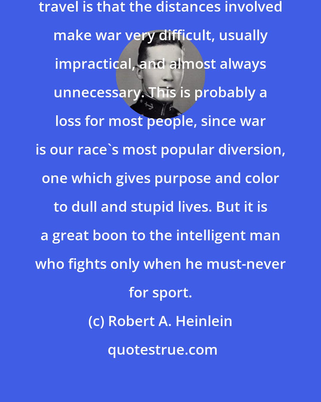 Robert A. Heinlein: The second best thing about space travel is that the distances involved make war very difficult, usually impractical, and almost always unnecessary. This is probably a loss for most people, since war is our race's most popular diversion, one which gives purpose and color to dull and stupid lives. But it is a great boon to the intelligent man who fights only when he must-never for sport.